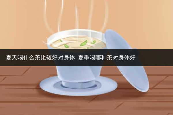 夏天喝什么茶比較好對身體 夏季喝哪種茶對身體好